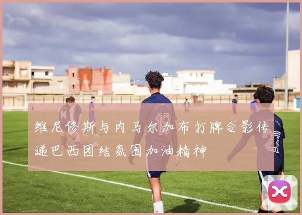 维尼修斯与内马尔加布打牌合影传递巴西团结氛围加油精神