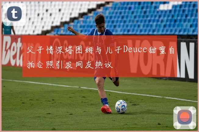 父子情深塔图姆与儿子Deuce甜蜜自拍合照引发网友热议