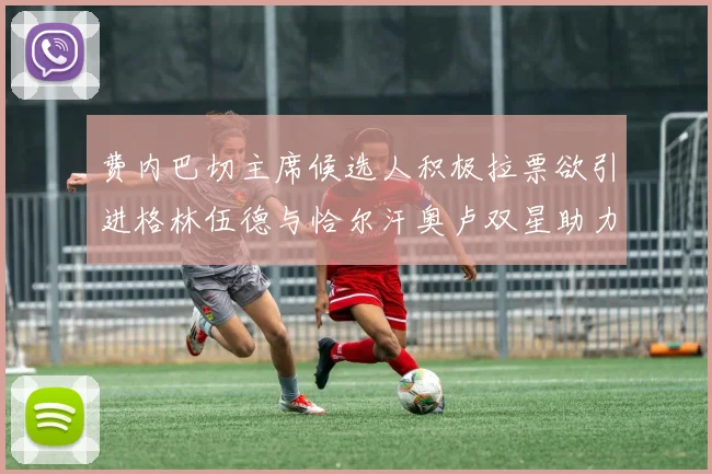 费内巴切主席候选人积极拉票欲引进格林伍德与恰尔汗奥卢双星助力球队