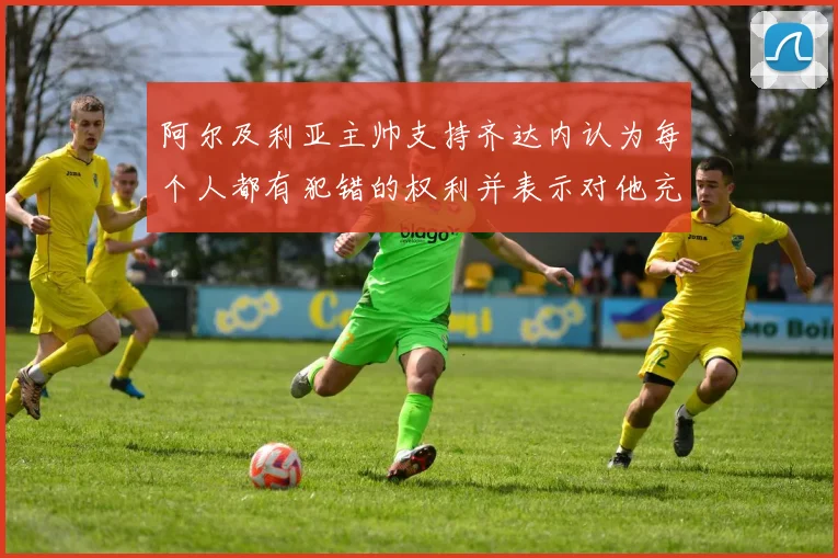 阿尔及利亚主帅支持齐达内认为每个人都有犯错的权利并表示对他充满信心