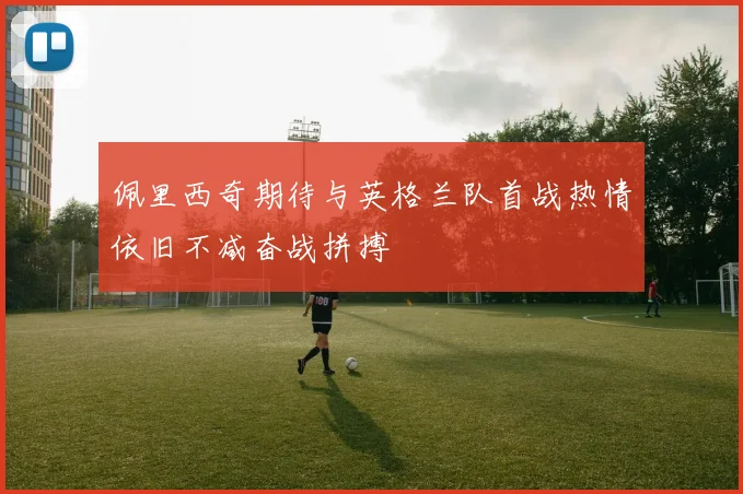 佩里西奇期待与英格兰队首战热情依旧不减奋战拼搏