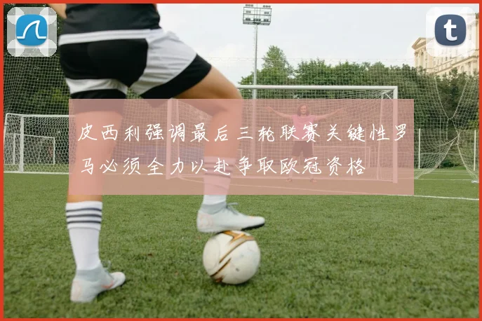 皮西利强调最后三轮联赛关键性罗马必须全力以赴争取欧冠资格