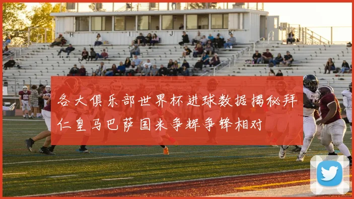 各大俱乐部世界杯进球数据揭秘拜仁皇马巴萨国米争辉争锋相对