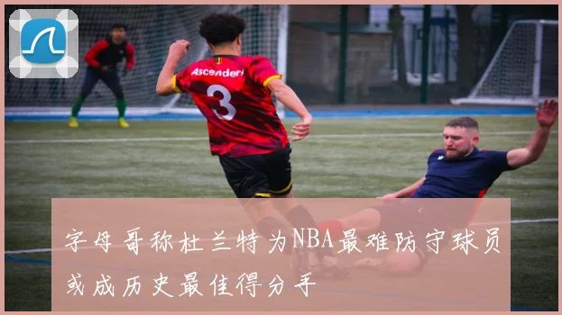 字母哥称杜兰特为NBA最难防守球员或成历史最佳得分手