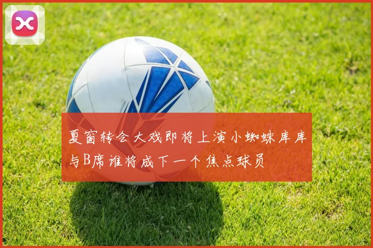 夏窗转会大戏即将上演小蜘蛛库库与B席谁将成下一个焦点球员