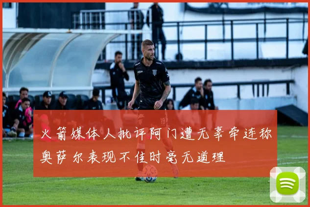 火箭媒体人批评阿门遭无辜牵连称奥萨尔表现不佳时毫无道理