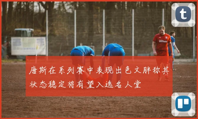 唐斯在系列赛中表现出色文胖称其状态稳定将有望入选名人堂