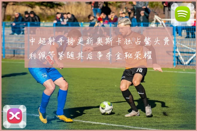 中超射手榜更新奥斯卡独占鳌头费利佩等紧随其后争夺金靴荣耀