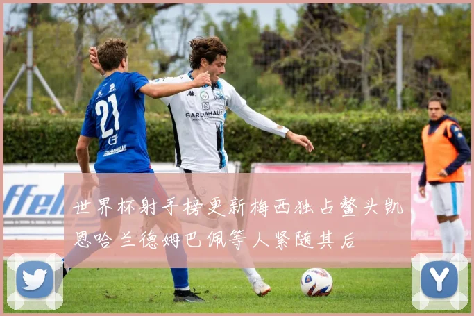 世界杯射手榜更新梅西独占鳌头凯恩哈兰德姆巴佩等人紧随其后